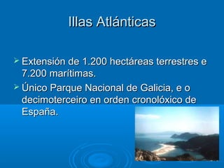 Illas Atlánticas

 Extensión de 1.200 hectáreas terrestres e
  7.200 marítimas.
 Único Parque Nacional de Galicia, e o
  decimoterceiro en orden cronolóxico de
  España.
 