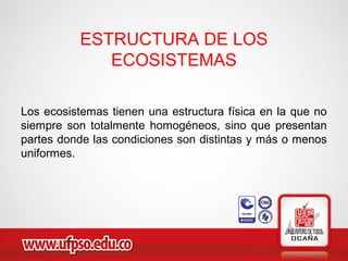 ESTRUCTURA DE LOS
ECOSISTEMAS
Los ecosistemas tienen una estructura física en la que no
siempre son totalmente homogéneos, sino que presentan
partes donde las condiciones son distintas y más o menos
uniformes.
 