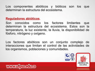 Los componentes abióticos y bióticos son los que
determinan la estructura del ecosistema.
Reguladores abióticos.
Son conocidos como los factores limitantes que
determinan la estructura del ecosistema. Estos son la
temperatura, la luz existente, la lluvia, la disponibilidad de
fósforo, nitrógeno y oxígeno.
Los factores abióticos son un conjunto complejo de
interacciones que limitan el control de las actividades de
los organismos, poblaciones y comunidades.
 