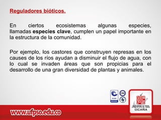 Reguladores bióticos.
En ciertos ecosistemas algunas especies,
llamadas especies clave, cumplen un papel importante en
la estructura de la comunidad.
Por ejemplo, los castores que construyen represas en los
causes de los ríos ayudan a disminuir el flujo de agua, con
lo cual se invaden áreas que son propicias para el
desarrollo de una gran diversidad de plantas y animales.
 