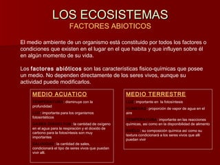 LOS ECOSISTEMASLOS ECOSISTEMAS
FACTORES ABIOTICOS
El medio ambiente de un organismo está constituido por todos los factores o
condiciones que existen en el lugar en el que habita y que influyen sobre él
en algún momento de su vida.
Los factores abióticos son las características fisico-químicas que posee
un medio. No dependen directamente de los seres vivos, aunque su
actividad puede modificarlos.
MEDIO ACUATICO
TEMPERATURA: disminuye con la
profundidad
LUZ: importante para los organismos
fotosintéticos
GASES DISUELTOS: la cantidad de oxígeno
en el agua para la respiración y el dioxido de
carbono para la fotosíntesis son muy
importantes
SALINIDAD: la cantidad de sales,
condicionará el tipo de seres vivos que puedan
vivir alli.
MEDIO TERRESTRE
LUZ: importante en la fotosíntesis
HUMEDAD: proporción de vapor de agua en el
aire
TEMPERATURA: importante en las reacciones
químicas, asi como en la disponibilidad de alimento
SUELO: su composición química así como su
textura condicionará a los seres vivos que alli
puedan vivir
 