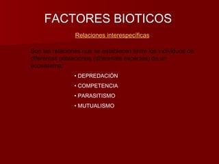 FACTORES BIOTICOS
Relaciones interespecíficas
Son las relaciones que se establecen entre los individuos de
diferentes poblaciones (diferentes especies) de un
ecosistema:
• DEPREDACIÓN
• COMPETENCIA
• PARASITISMO
• MUTUALISMO
 