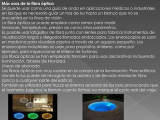 Más usos de la fibra ópticaSe puede usar como una guía de onda en aplicaciones médicas o industriales en las que es necesario guiar un haz de luz hasta un blanco que no se encuentra en la línea de visión.La fibra óptica se puede emplear como sensor para medir tensiones, temperatura, presión así como otros parámetros.Es posible usar latiguillos de fibra junto con lentes para fabricar instrumentos de visualización largos y delgados llamados endoscopios. Los endoscopios se usan en medicina para visualizar objetos a través de un agujero pequeño. Los endoscopios industriales se usan para propósitos similares, como por ejemplo, para inspeccionar el interior de turbinas.Las fibras ópticas se han empleado también para usos decorativos incluyendo iluminación, árboles de Navidad.Líneas de abonadoLas fibras ópticas son muy usadas en el campo de la iluminación. Para edificios donde la luz puede ser recogida en la azotea y ser llevada mediante fibra óptica a cualquier parte del edificio.También es utilizada para trucar el sistema sensorial de los taxis provocando que el taxímetro (algunos le llaman cuenta fichas) no marque el costo real del viaje.