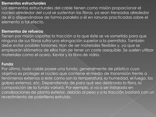 Elementos estructuralesLos elementos estructurales del cable tienen como misión proporcionar el núcleo alrededor del cual se sustentan las fibras, ya sean trenzadas alrededor de él o dispersándose de forma paralela a él en ranuras practicadas sobre el elemento a tal efecto.Elementos de refuerzoTienen por misión soportar la tracción a la que éste se ve sometido para que ninguna de sus fibras sufra una elongación superior a la permitida. También debe evitar posibles torsiones. Han de ser materiales flexibles y, ya que se emplearán kilómetros de ellos han de tener un coste asequible. Se suelen utilizar materiales como el acero, Kevlar y la fibra de vidrio.FundaPor último, todo cable posee una funda, generalmente de plástico cuyo objetivo es proteger el núcleo que contiene el medio de transmisión frente a fenómenos externos a éste como son la temperatura, la humedad, el fuego, los golpes externos, etc. Dependiendo de para qué sea destinada la fibra, la composición de la funda variará. Por ejemplo, si va a ser instalada en canalizaciones de planta exterior, debido al peso y a la tracción bastará con un revestimiento de polietileno extruido. 