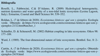 Bibliografía
Roselli, L., Fabbrocini, C.& D’Adamo, R. (2009) Hydrological heterogeneity,
nutrient dynamics and water quality of a non-tidal lentic ecosystem (Lesina Lagoon,
Italy). Estuarine, Coastal and Shelf Science 84: 539–552.
Roldan, L. (7 de febrero de 2020). Ecosistemas lénticos: qué son y ejemplos. Ecología
verde. Obtenido de:https://www.ecologiaverde.com/ecosistemas-lenticos-que-son-y-
ejemplos-2132.html#anchor_1
Schindler, D. & Scheuerell, M. (2002) Habitat coupling in lake ecosystems. Oikos 98:
177–189.
Ward, J. (1989). The four-dimensional nature of lotic ecosystems. Benthol. Soc. 8: 2–
8
Cartón, A. (7 de Febrero de 2020). Ecosistemas lóticos: qué son y ejemplos. Obtenido
de Ecología verde: https://www.ecologiaverde.com/ecosistemas-loticos-que-son-y-
ejemplos-2419.html
 
