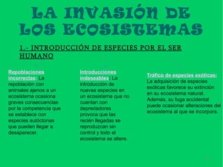 LA INVASIÓN DE
    LOS ECOSISTEMAS
    1.- INTRODUCCIÓN DE ESPECIES POR EL SER
    HUMANO

Repoblaciones            Introducciones
                                                 Tráfico de especies exóticas:
incorrectas: La          indeseables: La
                                                 La adquisición de especies
repoblación con          introducción de
                                                 exóticas favorece su extinción
animales ajenos a un     nuevas especies en
                                                 en su ecosistema natural.
ecosistema ocasiona      un ecosistema que no
                                                 Además, su fuga accidental
graves consecuencias     cuentan con
                                                 puede ocasionar alteraciones del
por la competencia que   depredadores
                                                 ecosistema al que se incorpora.
se establece con         provoca que las
especies autóctonas      recién llegadas se
que pueden llegar a      reproduzcan sin
desaparecer.             control y todo el
                         ecosistema se altere.



                                                                          19
 