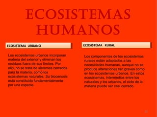 ECOSISTEMAS
            HUMANOS
ECOSISTEMA URBANO                        ECOSISTEMA RURAL

Los ecosistemas urbanos incorporan       Los componentes de los ecosistemas
materia del exterior y eliminan los      rurales están adaptados a las
residuos fuera de sus límites. Por       necesidades humanas, aunque no se
ello, no se trata de sistemas cerrados   produce alteraciones tan graves como
para la materia, como los                en los ecosistemas urbanos. En estos
ecosistemas naturales. Su biocenosis     ecosistemas, intermedios entre los
está constituida fundamentalmente        naturales y los urbanos, el ciclo de la
por una especie.                         materia puede ser casi cerrado.




                                                                                   23
 