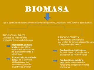 BIOMASA
Es la cantidad de materia que constituye un organismo, población, nivel trófico o ecosistemas.




PRODUCCIÓN BRUTA:
Cantidad de materia total                                PRODUCCIÓN NETA:
producida por unidad de tiempo                           Es la biomasa almacenada
                                                         por unidad de tiempo, disponible para
        Producción primaria                               el siguiente nivel trófico
        bruta: es la materia
        orgánica sintetizada por                           Producción primaria neta:
        las plantas mediante la                            Es la biomasa de las plantas a
        fotosíntesis                                       disposición de los herbívoros
         Producción secundaria
         bruta: es la biomasa                              Producción secundaria
         elaborada por los                                 neta: es la biomasa de los
         animales a partir del                             herbívoros a disposición de los
         nivel trófico anterior.                           carnívoros.                   8
 