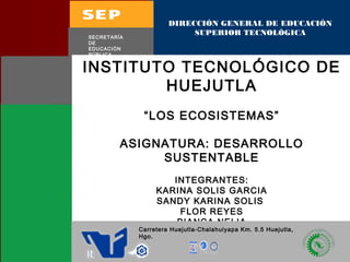 DIRECCIÓN GENERAL DE EDUCACIÓN 
SUPERIOR TECNOLÓGICA 
SECRETARÍA 
DE 
EDUCACIÓN 
PÚBLICA 
INSTITUTO TECNOLÓGICO DE 
HUEJUTLA 
“LOS ECOSISTEMAS” 
ASIGNATURA: DESARROLLO 
SUSTENTABLE 
INTEGRANTES: 
KARINA SOLIS GARCIA 
SANDY KARINA SOLIS 
FLOR REYES 
BIANCA NELIA 
Carretera Huejutla-Chalahuiyapa Km. 5.5 Huejutla, 
Hgo. 
ROSA CRISTINA OSORIO SANTIAGO 
 