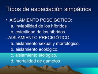 Tipos de especiación simpátricaTipos de especiación simpátrica
• AISLAMIENTO POSCIGÓTICO:
a. inviabilidad de los híbridos
b. esterilidad de los híbridos.
. AISLAMIENTO PRECIGÓTICO:
a. aislamiento sexual y morfológico.
b. aislamiento ecológico.
c. aislamiento etológico.
d. mortalidad de gametos
 