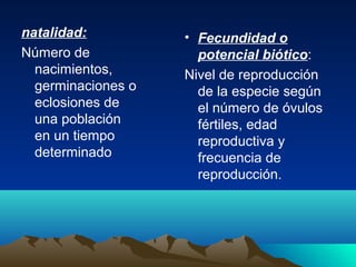natalidad:
Número de
nacimientos,
germinaciones o
eclosiones de
una población
en un tiempo
determinado
• Fecundidad o
potencial biótico:
Nivel de reproducción
de la especie según
el número de óvulos
fértiles, edad
reproductiva y
frecuencia de
reproducción.
 