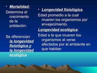 • Mortalidad:
Determina el
crecimiento
de la
población:
Se diferencian
la longevidad
fisiológica y
la longevidad
ecológica
• Longevidad fisiológica.
Edad promedio a la cual
mueren los organismos por
envejecimiento.
Longevidad ecológica:
Edad a la que mueren los
organismos al verse
afectados por el ambiente en
que habitan
 
