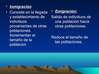 • Inmigración
• Consiste en la llegada
y establecimiento de
individuos
provenientes de otras
poblaciones.
Incrementan el
tamaño de la
poblacion
• Emigración:
Salida de individuos de
una población hacia
otras poblaciones.
Reduce el tamaño de
las poblaciones.
 