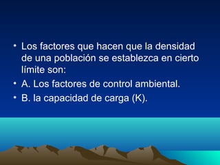 • Los factores que hacen que la densidad
de una población se establezca en cierto
límite son:
• A. Los factores de control ambiental.
• B. la capacidad de carga (K).
 