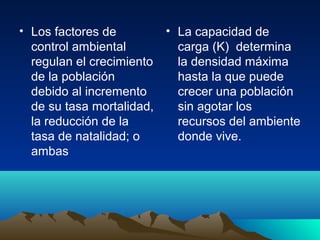 • Los factores de
control ambiental
regulan el crecimiento
de la población
debido al incremento
de su tasa mortalidad,
la reducción de la
tasa de natalidad; o
ambas
• La capacidad de
carga (K) determina
la densidad máxima
hasta la que puede
crecer una población
sin agotar los
recursos del ambiente
donde vive.
 