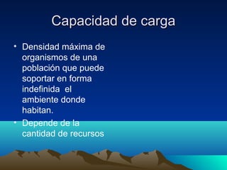 Capacidad de cargaCapacidad de carga
• Densidad máxima de
organismos de una
población que puede
soportar en forma
indefinida el
ambiente donde
habitan.
• Depende de la
cantidad de recursos
 