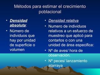 Métodos para estimar el crecimientoMétodos para estimar el crecimiento
poblacionalpoblacional
• Densidad
absoluta:
• Número de
individuos que
hay por unidad
de superficie o
volumen
• Densidad relativa
• Numero de individuos
relativos a un esfuerzo de
muestreo que aplicó para
contarlos o con una
unidad de área especifica:
• Nº de aves/ hora de
observación.
• Nº peces/ lanzamiento
atarraya
 