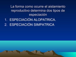 La forma como ocurre el aislamientoLa forma como ocurre el aislamiento
reproductivo determina dos tipos dereproductivo determina dos tipos de
especiaciónespeciación
1. ESPECIACIÓN ALOPATRICA.
2. ESPECIACIÓN SIMPATRICA
 