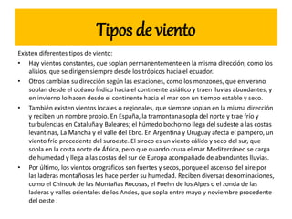 Tipos de viento
Existen diferentes tipos de viento:
• Hay vientos constantes, que soplan permanentemente en la misma dirección, como los
alisios, que se dirigen siempre desde los trópicos hacia el ecuador.
• Otros cambian su dirección según las estaciones, como los monzones, que en verano
soplan desde el océano Índico hacia el continente asiático y traen lluvias abundantes, y
en invierno lo hacen desde el continente hacia el mar con un tiempo estable y seco.
• También existen vientos locales o regionales, que siempre soplan en la misma dirección
y reciben un nombre propio. En España, la tramontana sopla del norte y trae frío y
turbulencias en Cataluña y Baleares; el húmedo bochorno llega del sudeste a las costas
levantinas, La Mancha y el valle del Ebro. En Argentina y Uruguay afecta el pampero, un
viento frío procedente del suroeste. El siroco es un viento cálido y seco del sur, que
sopla en la costa norte de África, pero que cuando cruza el mar Mediterráneo se carga
de humedad y llega a las costas del sur de Europa acompañado de abundantes lluvias.
• Por último, los vientos orográficos son fuertes y secos, porque el ascenso del aire por
las laderas montañosas les hace perder su humedad. Reciben diversas denominaciones,
como el Chinook de las Montañas Rocosas, el Foehn de los Alpes o el zonda de las
laderas y valles orientales de los Andes, que sopla entre mayo y noviembre procedente
del oeste .
 