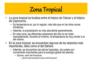 Zona Tropical
• La zona tropical se localiza entre el trópico de Cáncer y el trópico
de Capricornio.
– Su temperatura es, por lo regular, más alta que en las otras zonas
climáticas.
– Además, la precipitación es más abundante generalmente.
– En esta zona, las diferentes estaciones del año no se notan
marcadamente. Durante el invierno, la temperatura es muy similar a la
del verano.
• En la zona tropical, se encuentran algunos de los desiertos más
importantes, tales como el del Sahara.
– Además, se encuentran las selvas tropicales, las cuales son
sumamente importantes para la ecología global del planeta.
• Ejemplo: selva del Amazonas.
– ¿Dónde está localizada la selva del Amazonas?
 