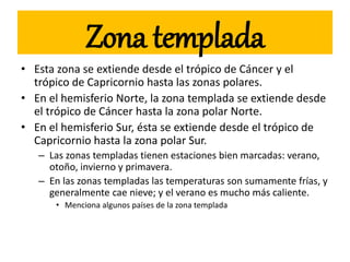 Zona templada
• Esta zona se extiende desde el trópico de Cáncer y el
trópico de Capricornio hasta las zonas polares.
• En el hemisferio Norte, la zona templada se extiende desde
el trópico de Cáncer hasta la zona polar Norte.
• En el hemisferio Sur, ésta se extiende desde el trópico de
Capricornio hasta la zona polar Sur.
– Las zonas templadas tienen estaciones bien marcadas: verano,
otoño, invierno y primavera.
– En las zonas templadas las temperaturas son sumamente frías, y
generalmente cae nieve; y el verano es mucho más caliente.
• Menciona algunos países de la zona templada
 