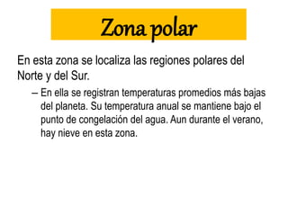 Zona polar
En esta zona se localiza las regiones polares del
Norte y del Sur.
– En ella se registran temperaturas promedios más bajas
del planeta. Su temperatura anual se mantiene bajo el
punto de congelación del agua. Aun durante el verano,
hay nieve en esta zona.
 