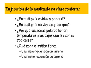 En función de lo analizado en clase contesta:
• ¿En cuál país vivirías y por qué?
• ¿En cuál país no vivirías y por qué?
• ¿Por qué las zonas polares tienen
temperaturas más bajas que las zonas
tropicales?
• ¿Qué zona climática tiene:
–Una mayor extensión de terreno
–Una menor extensión de terreno
 