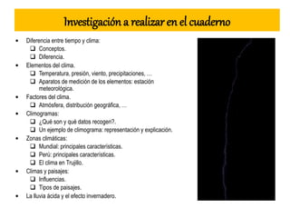 Investigación a realizar en el cuaderno
• Diferencia entre tiempo y clima:
 Conceptos.
 Diferencia.
• Elementos del clima.
 Temperatura, presión, viento, precipitaciones, …
 Aparatos de medición de los elementos: estación
meteorológica.
• Factores del clima.
 Atmósfera, distribución geográfica, …
• Climogramas:
 ¿Qué son y qué datos recogen?.
 Un ejemplo de climograma: representación y explicación.
• Zonas climáticas:
 Mundial: principales características.
 Perú: principales características.
 El clima en Trujillo.
• Climas y paisajes:
 Influencias.
 Tipos de paisajes.
• La lluvia ácida y el efecto invernadero.
 