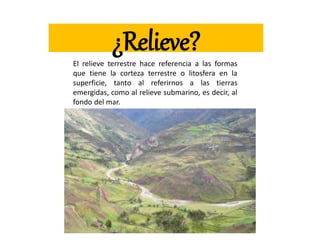 ¿Relieve?
El relieve terrestre hace referencia a las formas
que tiene la corteza terrestre o litosfera en la
superficie, tanto al referirnos a las tierras
emergidas, como al relieve submarino, es decir, al
fondo del mar.
 