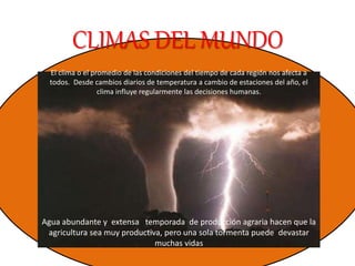 CLIMAS DEL MUNDO
El clima o el promedio de las condiciones del tiempo de cada región nos afecta a
todos. Desde cambios diarios de temperatura a cambio de estaciones del año, el
clima influye regularmente las decisiones humanas.
Agua abundante y extensa temporada de producción agraria hacen que la
agricultura sea muy productiva, pero una sola tormenta puede devastar
muchas vidas
 