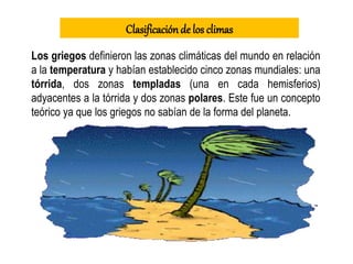 Los griegos definieron las zonas climáticas del mundo en relación
a la temperatura y habían establecido cinco zonas mundiales: una
tórrida, dos zonas templadas (una en cada hemisferios)
adyacentes a la tórrida y dos zonas polares. Este fue un concepto
teórico ya que los griegos no sabían de la forma del planeta.
Clasificaciónde los climas
 
