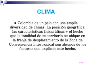 CLIMA
     Colombia es un país con una amplia
diversidad de climas. La posición geográfica,
 las características fisiográficas y el hecho
que la totalidad de su territorio se ubique en
  la franja de desplazamiento de la Zona de
Convergencia Intertropical son algunos de los
       factores que explican este hecho.


                                         INICIO
 