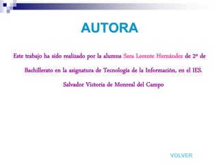 AUTORA
Este trabajo ha sido realizado por la alumna Sara Lorente Hernández de 2º de
    Bachillerato en la asignatura de Tecnología de la Información, en el IES.
                   Salvador Victoria de Monreal del Campo




                                                               VOLVER
 