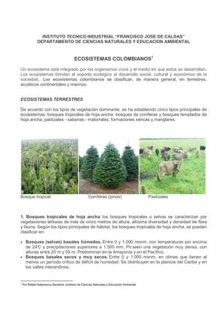 INSTITUTO TECNICO INDUSTRIAL “FRANCISCO JOSE DE CALDAS”
              DEPARTAMENTO DE CIENCIAS NATURALES Y EDUCACION AMBIENTAL


                                         ECOSISTEMAS COLOMBIANOS1

Un ecosistema está integrado por los organismos vivos y el medio en que estos se desarrollan.
Los ecosistemas brindan el soporte ecológico al desarrollo social, cultural y económico de la
sociedad.. Los ecosistemas colombianos se clasifican, de manera general, en terrestres,
acuáticos continentales y marinos.


ECOSISTEMAS TERRESTRES

De acuerdo con los tipos de vegetación dominante, se ha establecido cinco tipos principales de
ecosistemas: bosques tropicales de hoja ancha; bosques de coníferas y bosques templados de
hoja ancha; pastizales - sabanas - matorrales; formaciones xéricas y manglares.




Bosque tropical                                     Coníferas (pinos)                     Pastizales



1. Bosques tropicales de hoja ancha: los bosques tropicales o selvas se caracterizan por
vegetaciones leñosas de más de cinco metros de altura, altísima diversidad y densidad de flora
y fauna. Según los tipos principales de hábitat, los bosques tropicales de hoja ancha, se pueden
clasificar en:

• Bosques (selvas) basales húmedos. Entre 0 y 1.000 msnm, con temperaturas por encima
  de 24° y precipitaciones superiores a 1.500 mm. Po seen una vegetación muy densa, con
         C
  alturas entre 20 m y 50 m. Predominan en la Amazonia y en el Pacífico.
• Bosques basales secos y muy secos. Entre 0 y 1.000 msnm, en climas que tienen al
  menos un período crítico de déficit de humedad. Se distribuyen en la planicie del Caribe y en
  los valles interandinos.


1
    Por Rafael Salamanca Sanabria, profesor de Ciencias Naturales y Educación Ambiental
 
