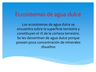 Ecosistemas de agua dulce
Los ecosistemas de agua dulce se
encuentra sobre la superficie terrestre y
constituyen el 1% de la corteza terrestre.
Se les denominan de agua dulce porque
poseen poca concentración de minerales
disueltos
 