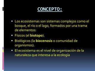 CONCEPTO:

 Los ecosistemas son sistemas complejos como el
  bosque, el río o el lago, formados por una trama
  de elementos:
 Físicos (el biotopo).
 Biológicos (la biocenosis o comunidad de
  organismos).
 El ecosistema es el nivel de organización de la
  naturaleza que interesa a la ecología
 