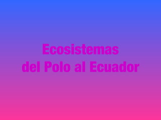 Ecosistemas
del Polo al Ecuador
 