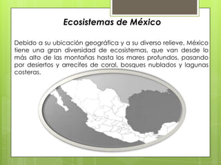 Ecosistemas de México Debido a su ubicación geográfica y a su diverso relieve, México tiene una gran diversidad de ecosistemas, que van desde lo más alto de las montañas hasta los mares profundos, pasando por desiertos y arrecifes de coral, bosques nublados y lagunas costeras.  