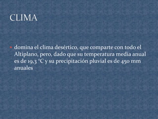  domina el clima desértico, que comparte con todo el
Altiplano, pero, dado que su temperatura media anual
es de 19,3 °C y su precipitación pluvial es de 450 mm
anuales