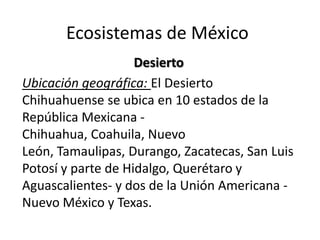 Ecosistemas de México
                    Desierto
Ubicación geográfica: El Desierto
Chihuahuense se ubica en 10 estados de la
República Mexicana -
Chihuahua, Coahuila, Nuevo
León, Tamaulipas, Durango, Zacatecas, San Luis
Potosí y parte de Hidalgo, Querétaro y
Aguascalientes- y dos de la Unión Americana -
Nuevo México y Texas.
 