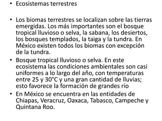 • Ecosistemas terrestres

• Los biomas terrestres se localizan sobre las tierras
  emergidas. Los más importantes son el bosque
  tropical lluvioso o selva, la sabana, los desiertos,
  los bosques templados, la taiga y la tundra. En
  México existen todos los biomas con excepción
  de la tundra.
• Bosque tropical lluvioso o selva. En este
  ecosistema las condiciones ambientales son casi
  uniformes a lo largo del año, con temperaturas
  entre 25 y 30°C y una gran cantidad de lluvias;
  esto favorece la formación de grandes río
• En México se encuentra en las entidades de
  Chiapas, Veracruz, Oaxaca, Tabasco, Campeche y
  Quintana Roo.
 
