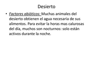 Desierto
• Factores abióticos: Muchas animales del
  desierto obtienen el agua necesaria de sus
  alimentos. Para evitar la horas mas calurosas
  del día, muchos son nocturnos: solo están
  activos durante la noche.
 