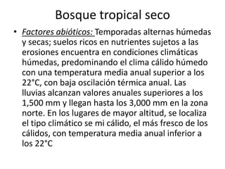 Bosque tropical seco
• Factores abióticos: Temporadas alternas húmedas
  y secas; suelos ricos en nutrientes sujetos a las
  erosiones encuentra en condiciones climáticas
  húmedas, predominando el clima cálido húmedo
  con una temperatura media anual superior a los
  22°C, con baja oscilación térmica anual. Las
  lluvias alcanzan valores anuales superiores a los
  1,500 mm y llegan hasta los 3,000 mm en la zona
  norte. En los lugares de mayor altitud, se localiza
  el tipo climático se mi cálido, el más fresco de los
  cálidos, con temperatura media anual inferior a
  los 22°C
 