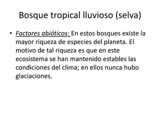 Bosque tropical lluvioso (selva)
• Factores abióticos: En estos bosques existe la
  mayor riqueza de especies del planeta. El
  motivo de tal riqueza es que en este
  ecosistema se han mantenido estables las
  condiciones del clima; en ellos nunca hubo
  glaciaciones.
 