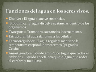 Disolver : El agua disuelve sustancias.
 Bioquímica: El agua disuelve sustancias dentro de los
 organismos.
Transporte: Transporta sustancias internamente.
Estructural: El agua da forma a las células
Termorregulador: El agua regula y mantiene la
 temperatura corporal. homotermos (37 grados
 Celsius).
Amortiguadora: liquido amniótico (agua que rodea el
 embrión). Liquido encefalorraquidio(agua que rodea
 el cerebro y medulas).
 
