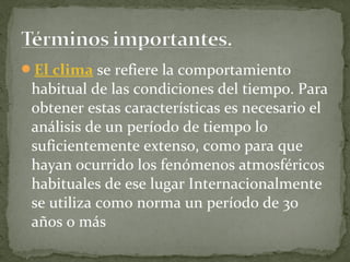 El clima se refiere la comportamiento
 habitual de las condiciones del tiempo. Para
 obtener estas características es necesario el
 análisis de un período de tiempo lo
 suficientemente extenso, como para que
 hayan ocurrido los fenómenos atmosféricos
 habituales de ese lugar Internacionalmente
 se utiliza como norma un período de 30
 años o más
 