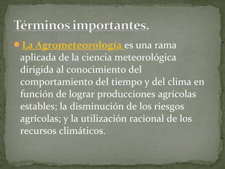La Agrometeorología es una rama
 aplicada de la ciencia meteorológica
 dirigida al conocimiento del
 comportamiento del tiempo y del clima en
 función de lograr producciones agrícolas
 estables; la disminución de los riesgos
 agrícolas; y la utilización racional de los
 recursos climáticos.
 