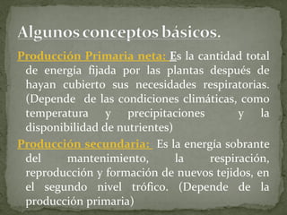 Producción Primaria neta: Es la cantidad total
 de energía fijada por las plantas después de
 hayan cubierto sus necesidades respiratorias.
 (Depende de las condiciones climáticas, como
 temperatura y precipitaciones           y la
 disponibilidad de nutrientes)
Producción secundaria: Es la energía sobrante
 del     mantenimiento,        la  respiración,
 reproducción y formación de nuevos tejidos, en
 el segundo nivel trófico. (Depende de la
 producción primaria)
 