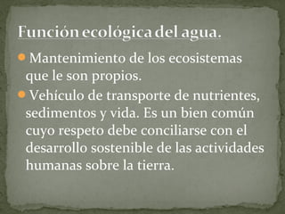 Mantenimiento de los ecosistemas
 que le son propios.
Vehículo de transporte de nutrientes,
 sedimentos y vida. Es un bien común
 cuyo respeto debe conciliarse con el
 desarrollo sostenible de las actividades
 humanas sobre la tierra.
 