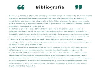 Bibliografía
Barrios, A. y Fajardo, G. (2017). The university education ecosystem impacted by ICT. El ecosistema
digital que es la sociedad actual, un panorama no ajeno a la academia, lleva a cuestionar la
necesidad de que los docentes integren el uso de las TIC en el proceso formativo como soporte
para la presencia y el Modelo de educación en el que este uso está insertado. Colombia. Revista
Anagramas, Volumen 15, Nº 30 pp. 101-120.
Castañeda, L. y Adell, J. (eds.). (2013). Entornos personales de aprendizaje: claves para el
ecosistema educativo en red.Un concepto tecno-pedagógico que saca el mejor partido de las
innegables posibilidades que le ofrecen las tecnologías y de las emergentes dinámicas sociales
que tienen lugar en los nuevos escenarios definidos por esas tecnologías. España. Alcoy: Marfil. 
 Labarca B. Marco Antonio. EDUCAR PARA LA SOLIDARIDAD: Un aporte desde las Nuevas
Tecnologías de la Comunicación. Una propuesta concreta para el uso de las nuevas tecnologías en
el ámbito escolar. Chile. UVIRTUAL.NET.
Bernad M. Estela. 2015. Actualización de los nuevos sistemas educativos. Espacios de estudio y
reflexión para adecuar marcos educativos con metodologías innovadoras. España. ACCI.
Cejudo. José M. 2007. Nuevas tecnologías aplicadas en la educación. Introducción Las nuevas
tecnologías de la información y comunicación se están convirtiendo en un elemento clave en
nuestro sistema educativo. Cada vez resulta más difícil encontrarnos con acciones formativas que
no estén apoyadas en diferentes medios tecnológicos, y ello ocurre independientemente del
sistema educativo en el cual nos movamos y de los contenidos que estemos llevando a cabo.
España. Fernández Ciudad, S. L.
 